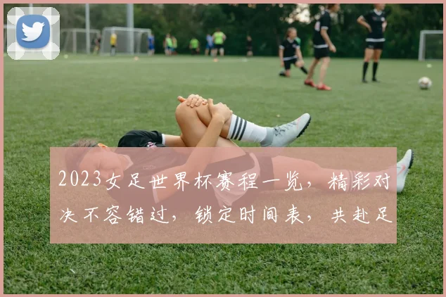 2023女足世界杯赛程一览，精彩对决不容错过，锁定时间表，共赴足球盛宴