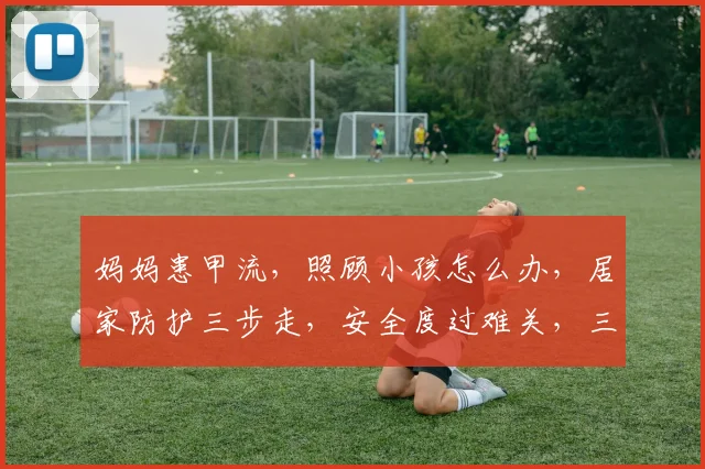 妈妈患甲流，照顾小孩怎么办，居家防护三步走，安全度过难关，三要点必看